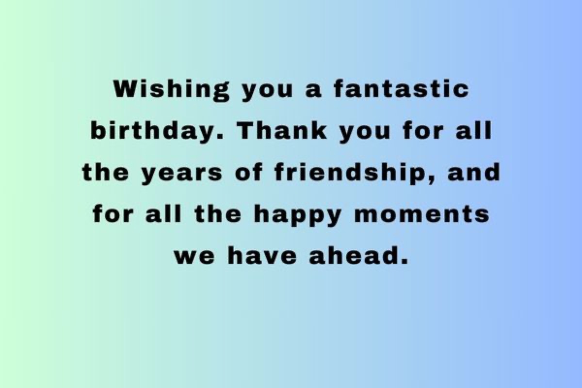 Wishing you a fantastic birthday. Thank you for all the years of friendship, and for all the happy moments we have ahead. 